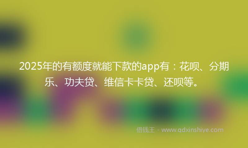 2025年的有额度就能下款的app有：花呗、分期乐、功夫贷、维信卡卡贷、还呗等。
