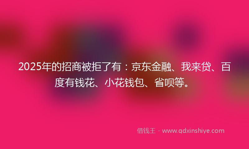 2025年的招商被拒了有：京东金融、我来贷、百度有钱花、小花钱包、省呗等。