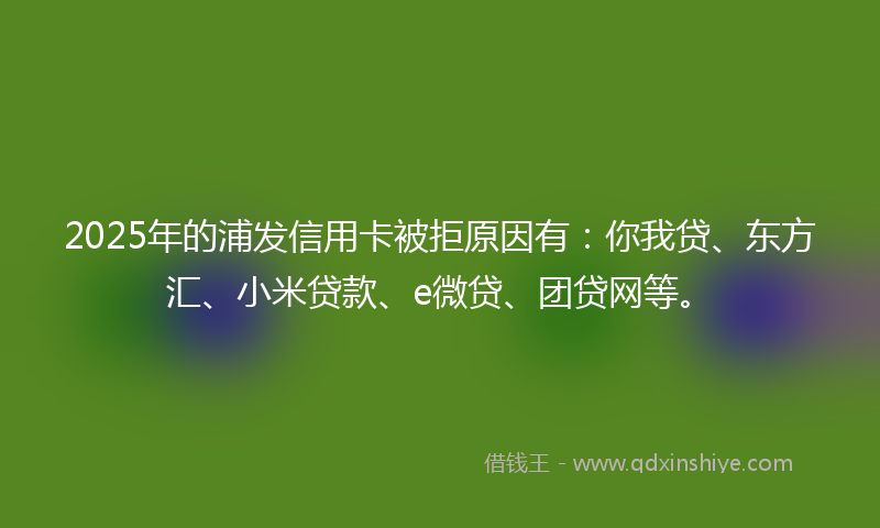 2025年的浦发信用卡被拒原因有：你我贷、东方汇、小米贷款、e微贷、团贷网等。