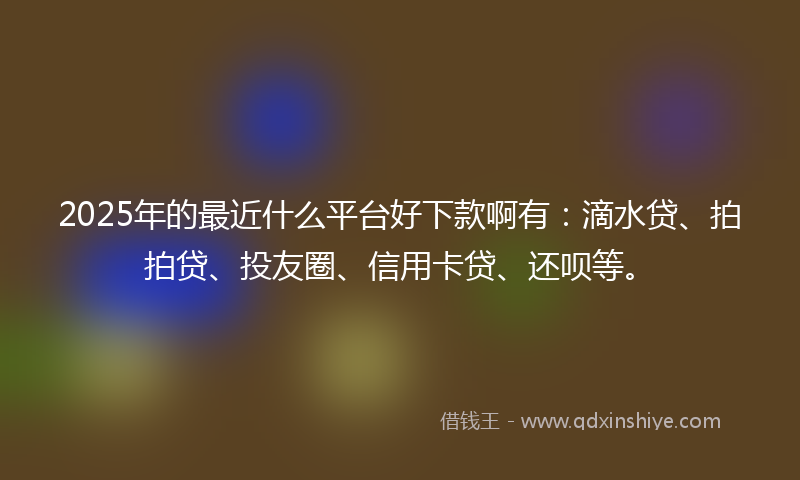 2025年的最近什么平台好下款啊有：滴水贷、拍拍贷、投友圈、信用卡贷、还呗等。