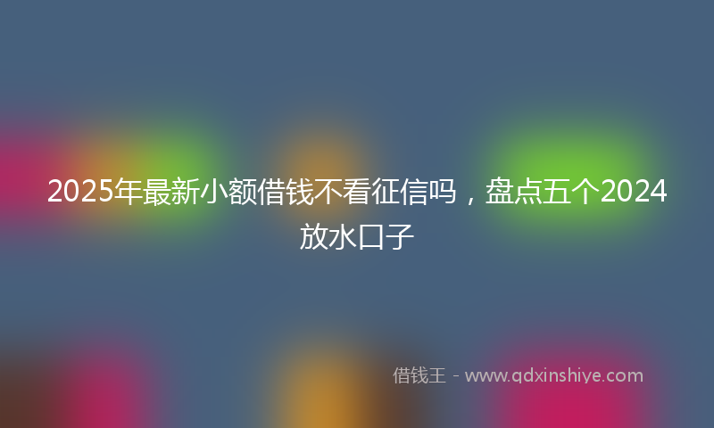 2025年最新小额借钱不看征信吗，盘点五个2024放水口子