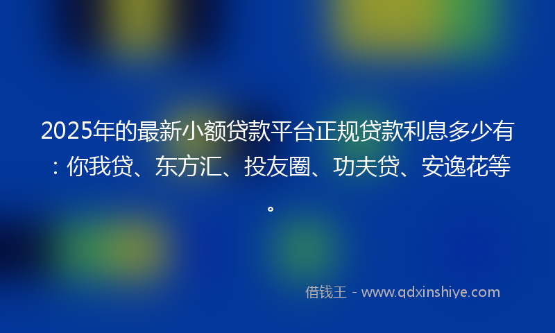 2025年的最新小额贷款平台正规贷款利息多少有：你我贷、东方汇、投友圈、功夫贷、安逸花等。