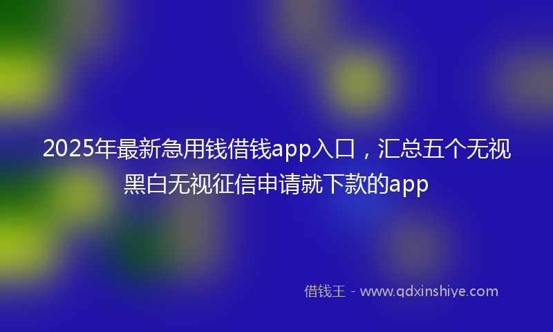 2025年最新急用钱借钱app入口，汇总五个无视黑白无视征信申请就下款的app