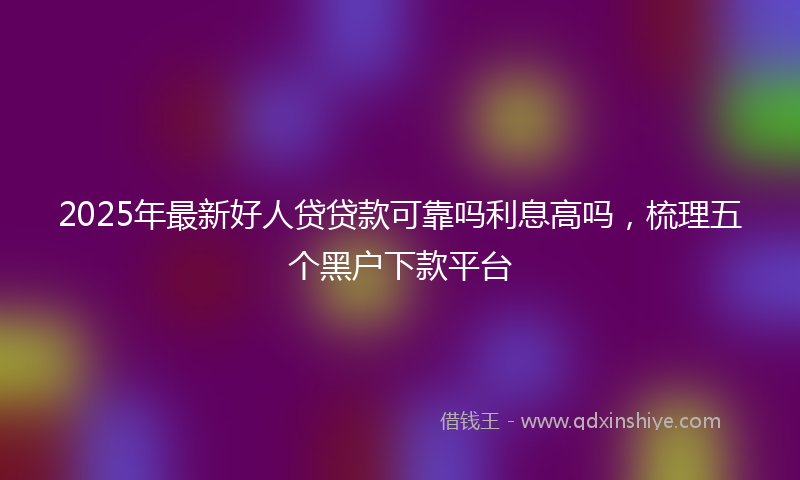2025年最新好人贷贷款可靠吗利息高吗，梳理五个黑户下款平台