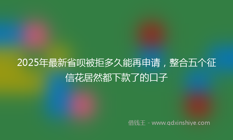 2025年最新省呗被拒多久能再申请，整合五个征信花居然都下款了的口子