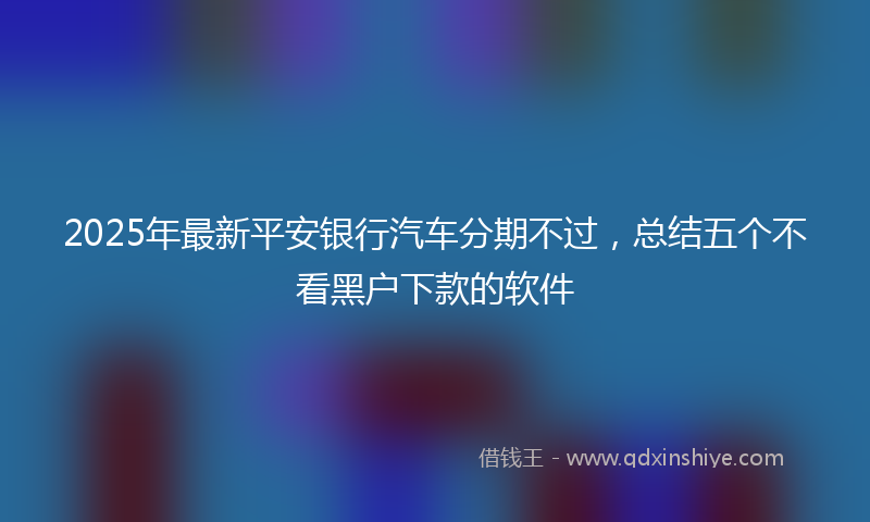 2025年最新平安银行汽车分期不过，总结五个不看黑户下款的软件