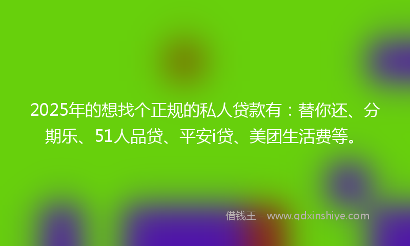 2025年的想找个正规的私人贷款有：替你还、分期乐、51人品贷、平安i贷、美团生活费等。