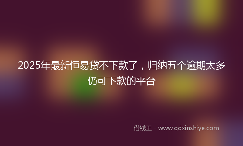 2025年最新恒易贷不下款了，归纳五个逾期太多仍可下款的平台