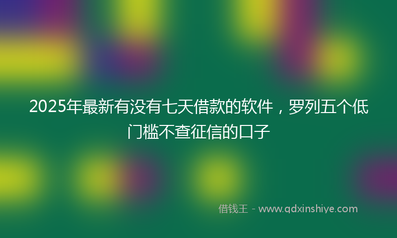 2025年最新有没有七天借款的软件，罗列五个低门槛不查征信的口子