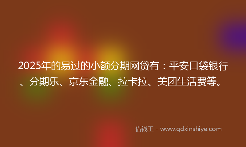 2025年的易过的小额分期网贷有：平安口袋银行、分期乐、京东金融、拉卡拉、美团生活费等。