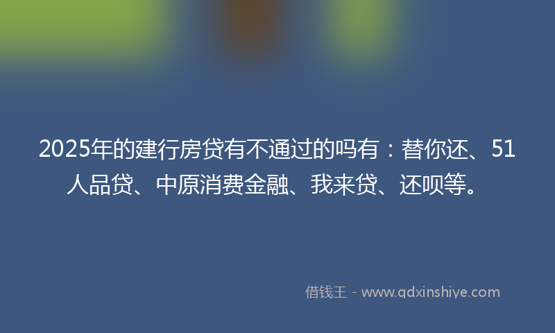 2025年的建行房贷有不通过的吗有：替你还、51人品贷、中原消费金融、我来贷、还呗等。