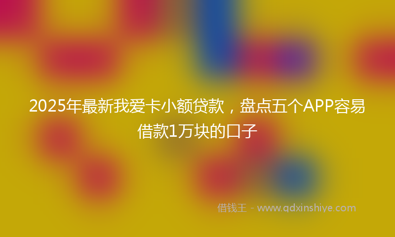 2025年最新我爱卡小额贷款，盘点五个APP容易借款1万块的口子