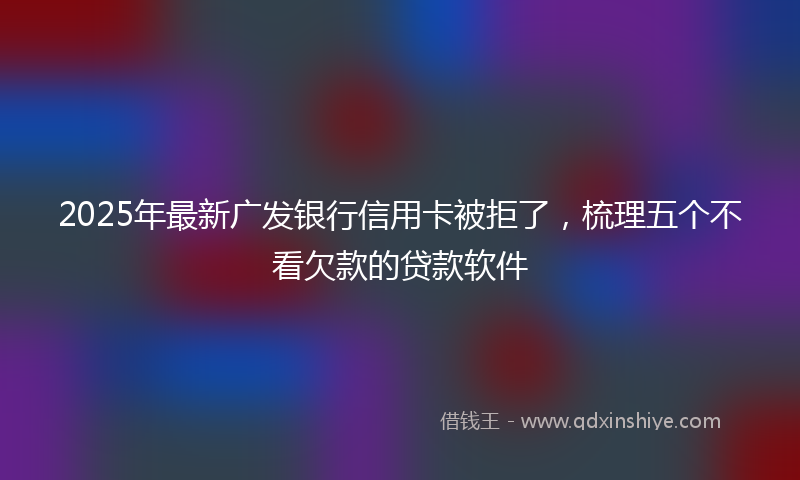 2025年最新广发银行信用卡被拒了，梳理五个不看欠款的贷款软件