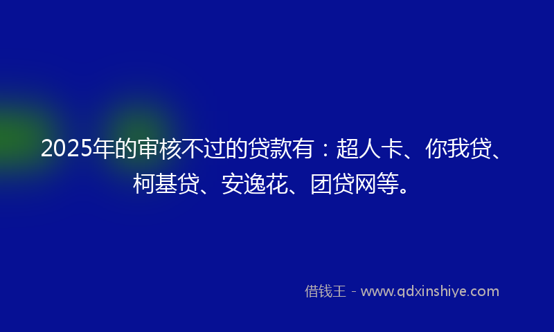2025年的审核不过的贷款有：超人卡、你我贷、柯基贷、安逸花、团贷网等。