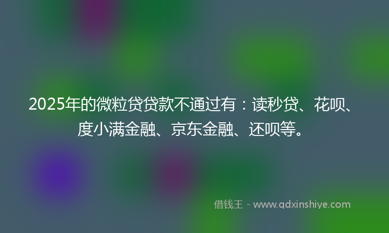 2025年的微粒贷贷款不通过有：读秒贷、花呗、度小满金融、京东金融、还呗等。