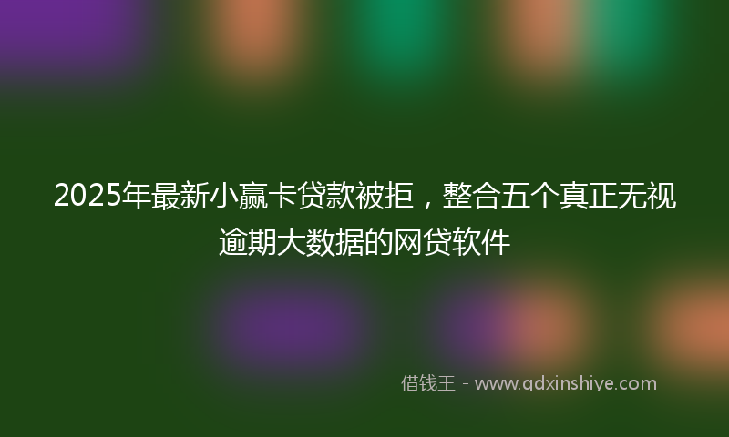 2025年最新小赢卡贷款被拒，整合五个真正无视逾期大数据的网贷软件