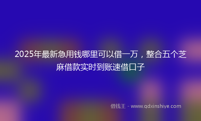 2025年最新急用钱哪里可以借一万，整合五个芝麻借款实时到账速借口子