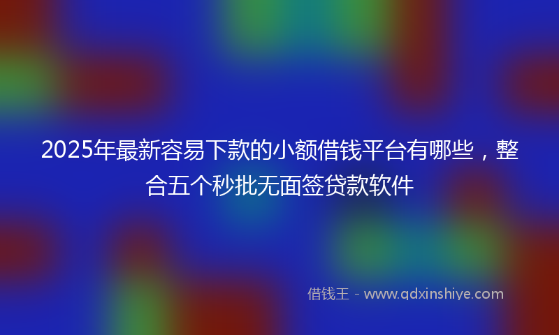2025年最新容易下款的小额借钱平台有哪些，整合五个秒批无面签贷款软件