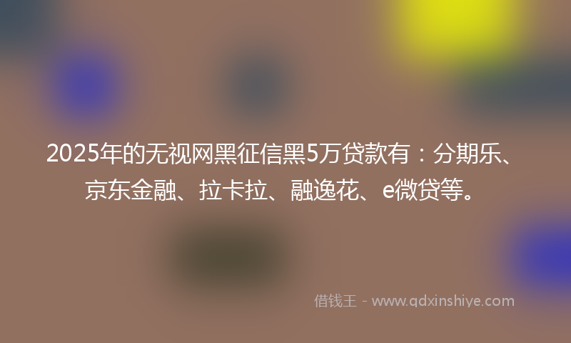 2025年的无视网黑征信黑5万贷款有：分期乐、京东金融、拉卡拉、融逸花、e微贷等。