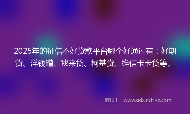 2025年的征信不好贷款平台哪个好通过有：好期贷、洋钱罐、我来贷、柯基贷、维信卡卡贷等。