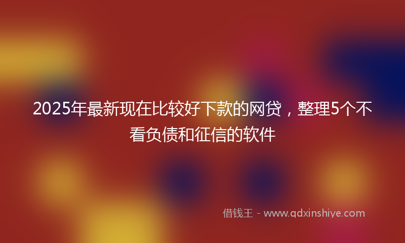 2025年最新现在比较好下款的网贷，整理5个不看负债和征信的软件