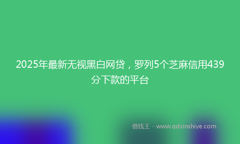 2025年最新无视黑白网贷，罗列5个芝麻信用439分下款的平台