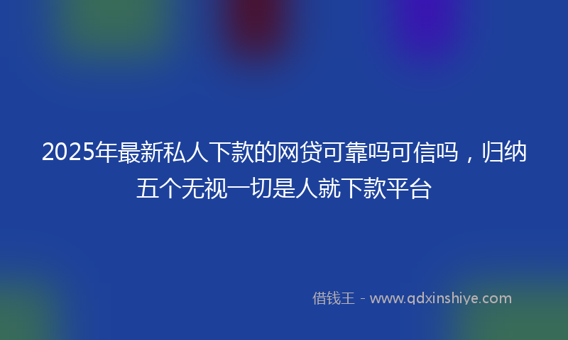 2025年最新私人下款的网贷可靠吗可信吗，归纳五个无视一切是人就下款平台