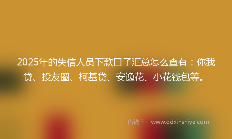 2025年的失信人员下款口子汇总怎么查有：你我贷、投友圈、柯基贷、安逸花、小花钱包等。