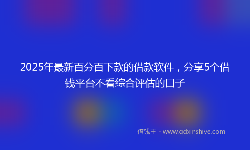 2025年最新百分百下款的借款软件，分享5个借钱平台不看综合评估的口子
