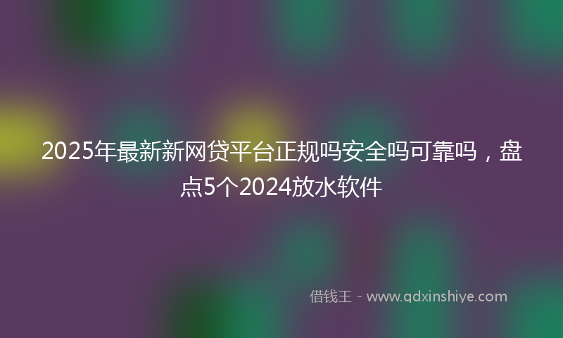 2025年最新新网贷平台正规吗安全吗可靠吗，盘点5个2024放水软件