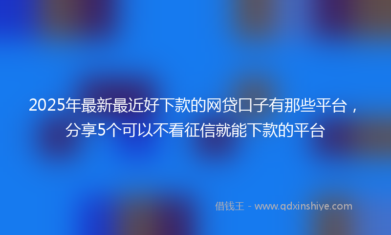 2025年最新最近好下款的网贷口子有那些平台，分享5个可以不看征信就能下款的平台