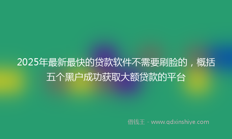 2025年最新最快的贷款软件不需要刷脸的，概括五个黑户成功获取大额贷款的平台