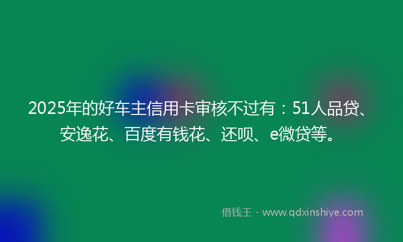 2025年的好车主信用卡审核不过有：51人品贷、安逸花、百度有钱花、还呗、e微贷等。