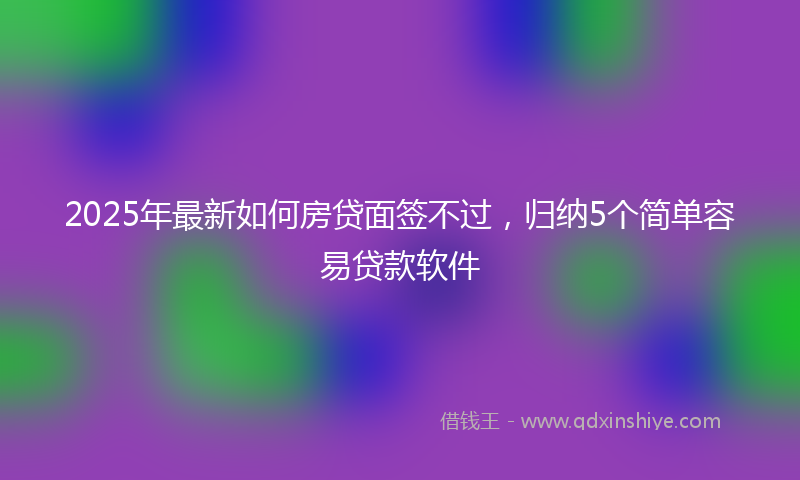 2025年最新如何房贷面签不过，归纳5个简单容易贷款软件