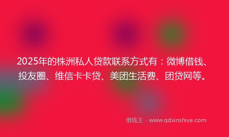 2025年的株洲私人贷款联系方式有：微博借钱、投友圈、维信卡卡贷、美团生活费、团贷网等。