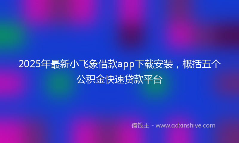 2025年最新小飞象借款app下载安装，概括五个公积金快速贷款平台