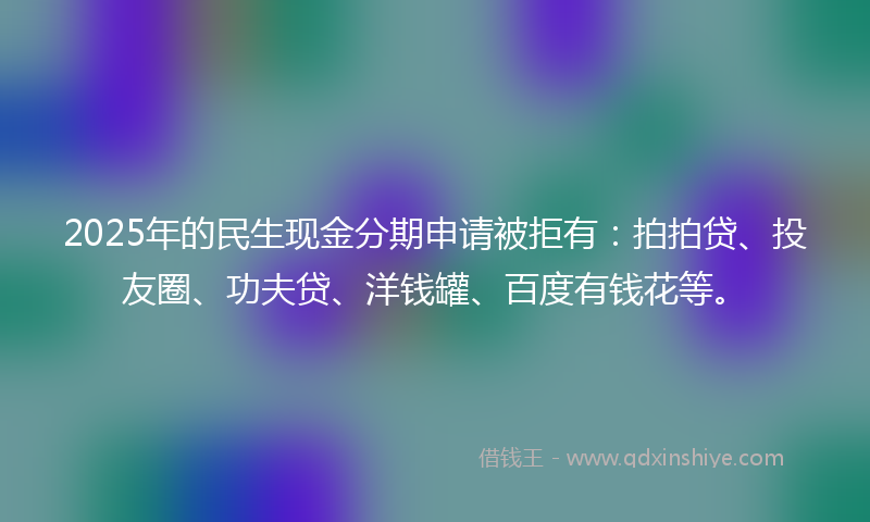 2025年的民生现金分期申请被拒有：拍拍贷、投友圈、功夫贷、洋钱罐、百度有钱花等。