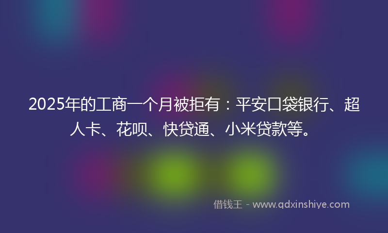 2025年的工商一个月被拒有：平安口袋银行、超人卡、花呗、快贷通、小米贷款等。