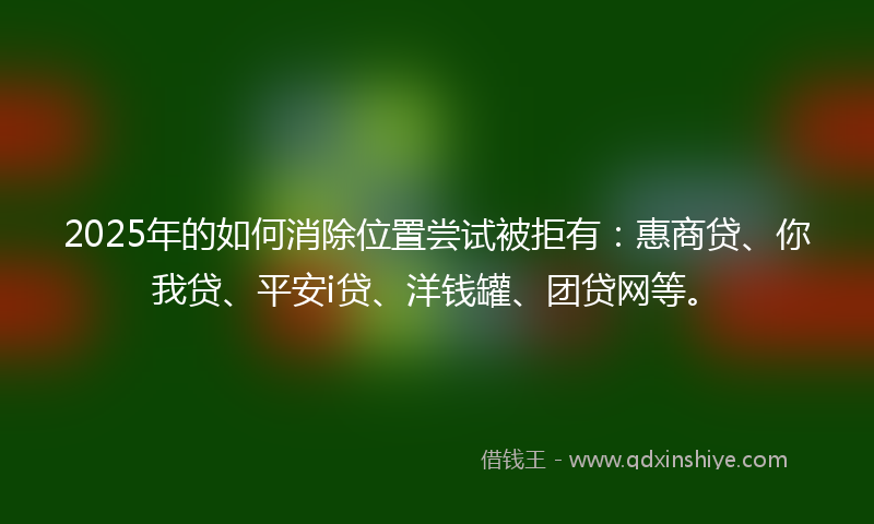 2025年的如何消除位置尝试被拒有：惠商贷、你我贷、平安i贷、洋钱罐、团贷网等。