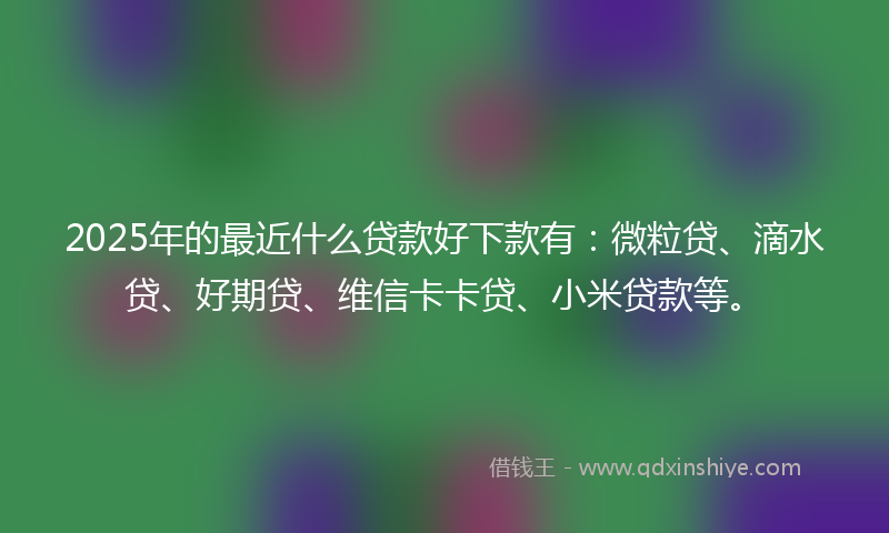 2025年的最近什么贷款好下款有：微粒贷、滴水贷、好期贷、维信卡卡贷、小米贷款等。