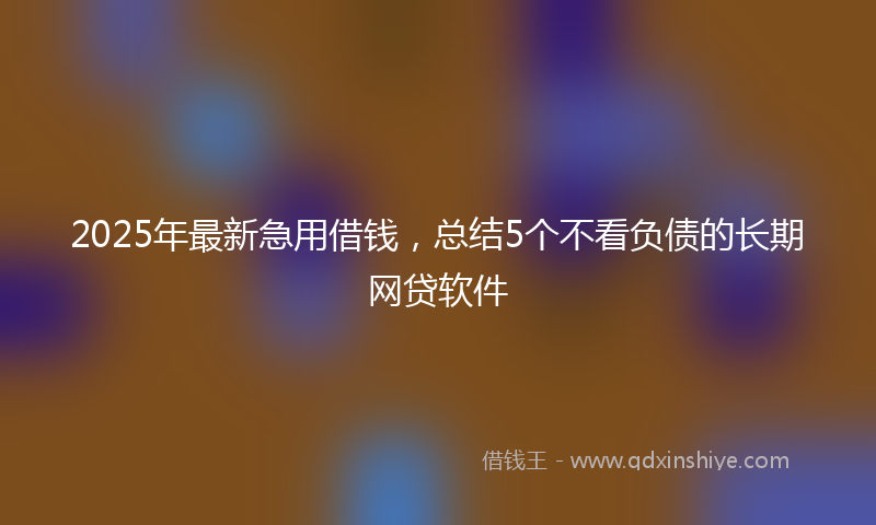 2025年最新急用借钱，总结5个不看负债的长期网贷软件