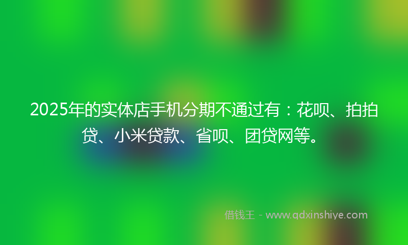 2025年的实体店手机分期不通过有：花呗、拍拍贷、小米贷款、省呗、团贷网等。
