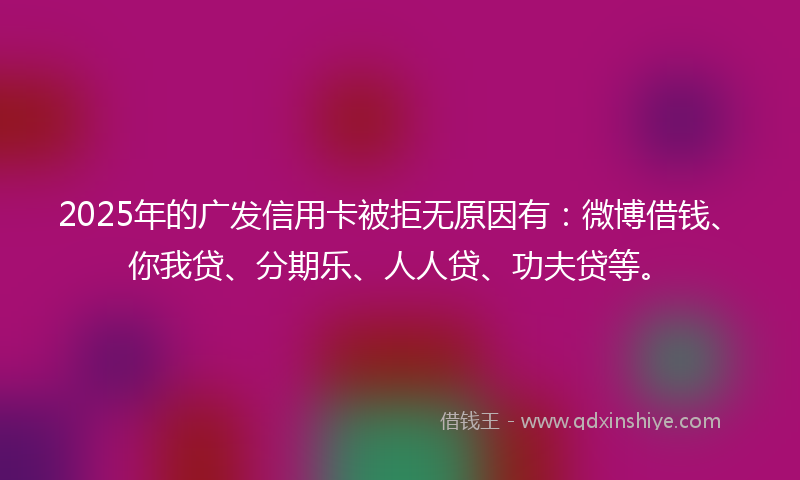 2025年的广发信用卡被拒无原因有:微博借钱、你我贷、分期乐、人人贷、功夫贷等。