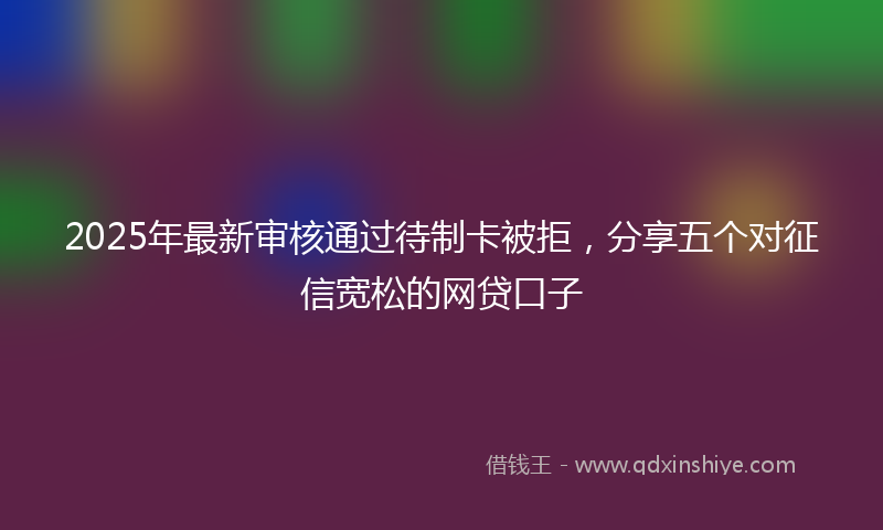 2025年最新审核通过待制卡被拒，分享五个对征信宽松的网贷口子