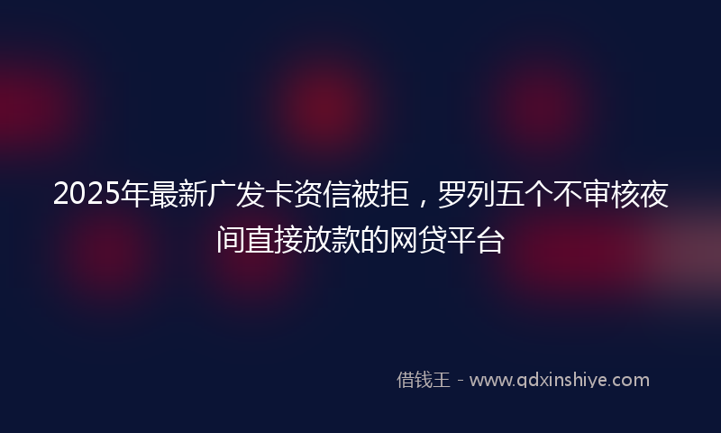 2025年最新广发卡资信被拒，罗列五个不审核夜间直接放款的网贷平台
