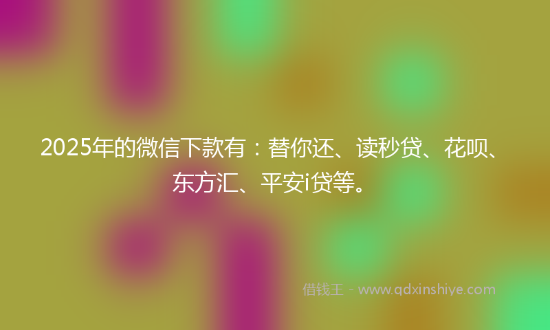 2025年的微信下款有：替你还、读秒贷、花呗、东方汇、平安i贷等。