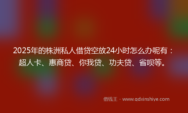 2025年的株洲私人借贷空放24小时怎么办呢有：超人卡、惠商贷、你我贷、功夫贷、省呗等。