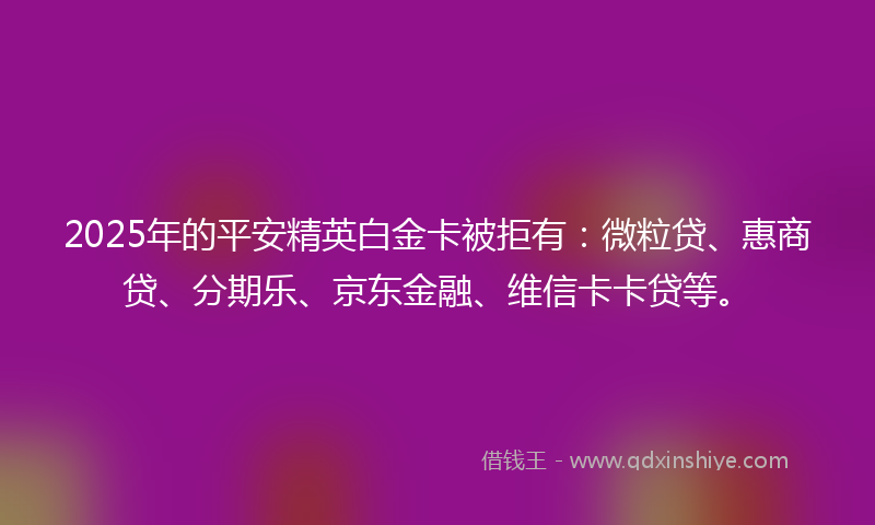 2025年的平安精英白金卡被拒有：微粒贷、惠商贷、分期乐、京东金融、维信卡卡贷等。