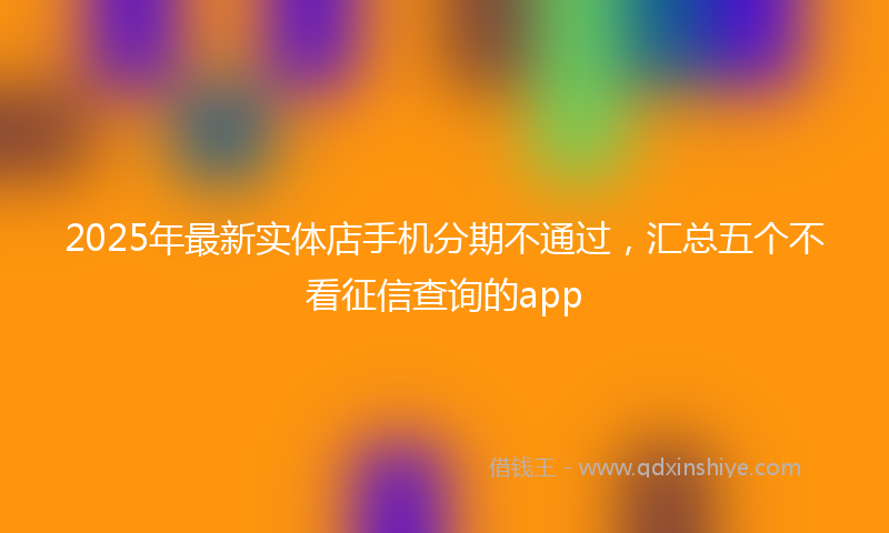 2025年最新实体店手机分期不通过，汇总五个不看征信查询的app