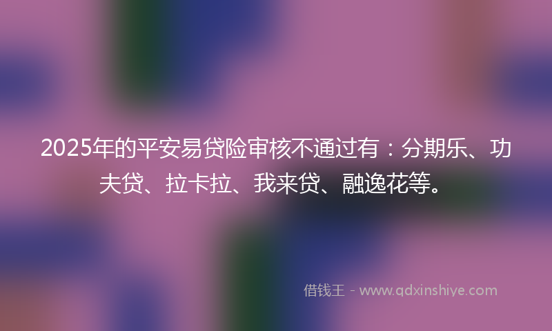 2025年的平安易贷险审核不通过有：分期乐、功夫贷、拉卡拉、我来贷、融逸花等。
